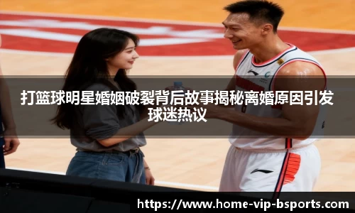 打篮球明星婚姻破裂背后故事揭秘离婚原因引发球迷热议