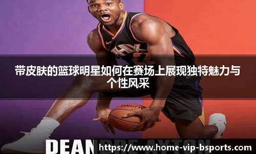 带皮肤的篮球明星如何在赛场上展现独特魅力与个性风采