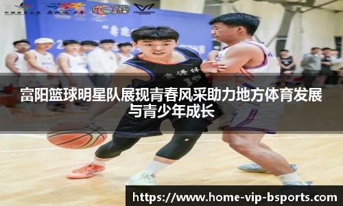 富阳篮球明星队展现青春风采助力地方体育发展与青少年成长